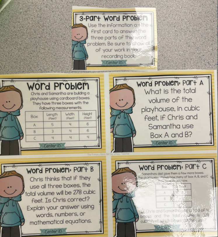 Word Problem
Chris and Samantha are building a
playhouse using cardboard boxes.
They have three boxes with the
following measurements.
Box
A
B
C
Length Width
(feet)
(feet)
5
4
3
4
Center 10
3-Part Word Problem
Use the information on the 4
first card to answer the
three parts of this word
problem. Be sure to show all
of your work in your
recording book.
Center 10
4
4
Height
(Feet)
6
6
4
The Primary Gal & Not S
Word Problem: Part B
Chris thinks that if they
use all three boxes, the
total volume will be 278 cubic
feet. Is Chris correct?
Explain your answer using
words, numbers, or
mathematical equations.
Center 10
Wimpy Teacher
#s
*T
Word Problem: Part A
What is the total
volume of the
playhouse, in cubic
feet, if Chris and
Samantha use
Box A and B?
Center 10
th:
word Problem: part c
Samantha's dad gave them a few more boxes.
The chart cabochows how many of box A, B and C
60 now.
Totd
Box
A
B
C
Chris and Samanthause and of 4.
boxes and the total volume is 328
cubfeet which boxes gathey us