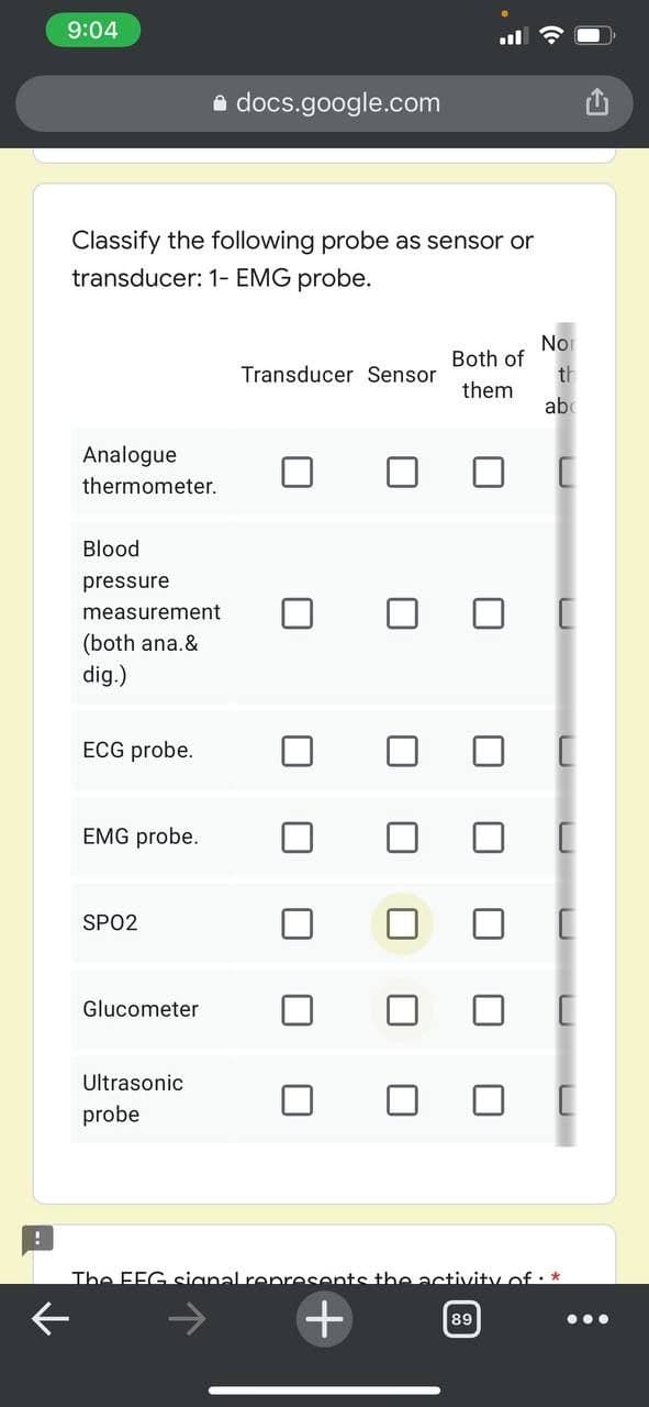 9:04
e docs.google.com
Classify the following probe as sensor or
transducer: 1- EMG probe.
Nor
Both of
th
Transducer Sensor
them
ab
Analogue
thermometer.
Blood
pressure
measurement
(both ana.&
dig.)
ECG probe.
EMG probe.
SPO2
Glucometer
Ultrasonic
probe
The FEG sianal represents the activity of : *
+
89
