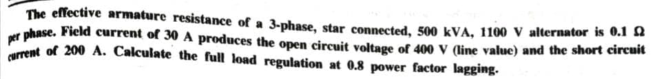 The effective armature resistance of a 3-phase, star connected, 500 kVA, 1100 V alternator is 0.102
per phase. Field current of 30 A produces the open circuit voltage of 400 V (line value) and the short circuit
current of 200 A. Calculate the full load regulation at 0.8 power factor lagging.