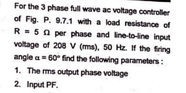 For the 3 phase full wave ac voltage controller
of Fig. P. 9.7.1 with a load resistance of
R = 52 per phase and line-to-line input
voltage of 208 V (ms), 50 Hz. If the firing
angle a = 60° find the following parameters:
1. The rms output phase voltage
2. Input PF.