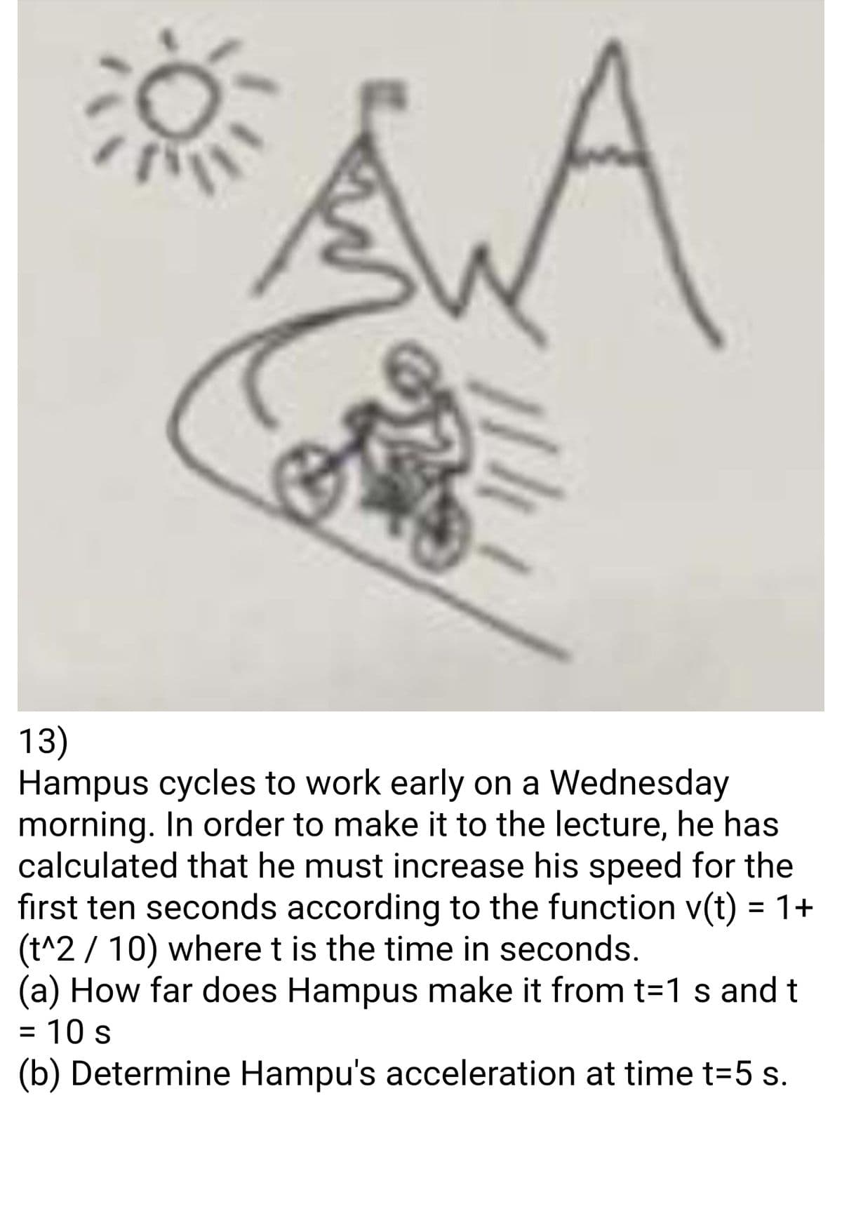 SWA
114
13)
Hampus cycles to work early on a Wednesday
morning. In order to make it to the lecture, he has
calculated that he must increase his speed for the
first ten seconds according to the function v(t) = 1+
(t^2 / 10) where t is the time in seconds.
(a) How far does Hampus make it from t=1 s and t
= 10 s
(b) Determine Hampu's acceleration at time t=5 s.