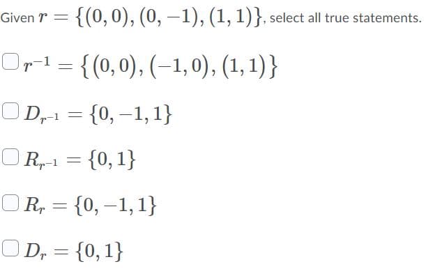 Given r =
{(0,0), (0, –1), (1, 1)}, select all true statements.
Orl = {(0,0), (–1, 0), (1, 1)}
OD,-1 = {0, –1, 1}
OR,-1 = {0,1}
OR, = {0, –1, 1}
OD, = {0,1}
