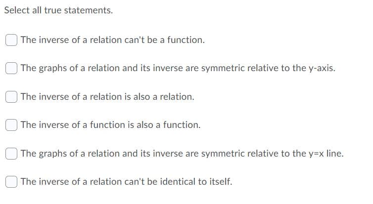 Select all true statements.
The inverse of a relation can't be a function.
The graphs of a relation and its inverse are symmetric relative to the y-axis.
| The inverse of a relation is also a relation.
| The inverse of a function is also a function.
The graphs of a relation and its inverse are symmetric relative to the y=x line.
The inverse of a relation can't be identical to itself.
