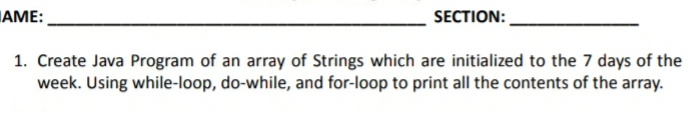 AME:
SECTION:
1. Create Java Program of an array of Strings which are initialized to the 7 days of the
week. Using while-loop, do-while, and for-loop to print all the contents of the array.
