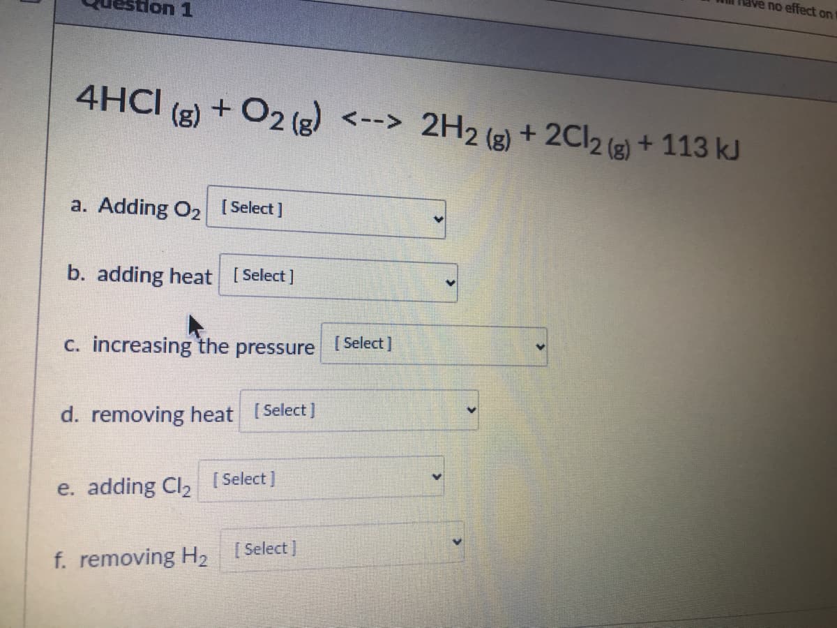 no effect on
don 1
4HCI
(g)
+ O2 (g) <--> 2H2 (g)
+ 2CI2 (e) + 113 kJ
a. Adding O2 [ Select]
b. adding heat [Select]
c. increasing the pressure
[ Select]
d. removing heat [Select)
e. adding Cl, [Select)
f. removing H, [ Select ]
