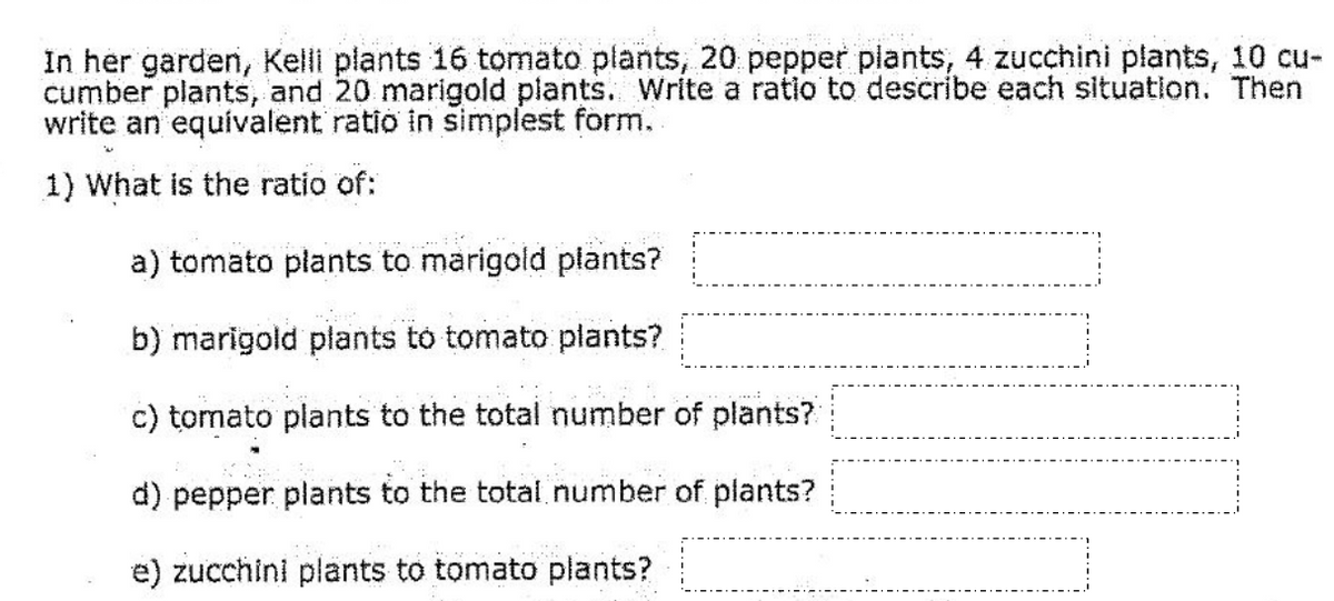 In her garden, Kelli plants 16 tomato plants, 20 pepper plants, 4 zucchini plants, 10 cucumber plants, and 20 marigold plants. Write a ratio to describe each situation. Then write an equivalent ratio in simplest form.

1) What is the ratio of:

a) tomato plants to marigold plants?  
[                      ]

b) marigold plants to tomato plants?  
[                      ]

c) tomato plants to the total number of plants?  
[                      ]

d) pepper plants to the total number of plants?  
[                      ]

e) zucchini plants to tomato plants?  
[                      ]