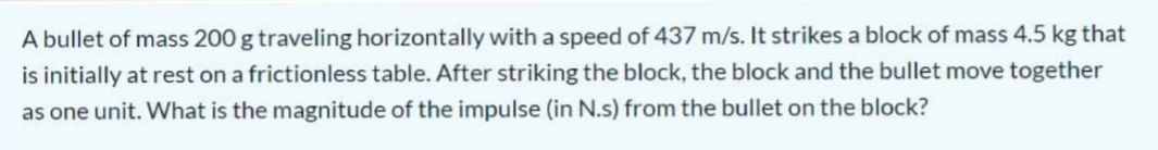 A bullet of mass 200 g traveling horizontally with a speed of 437 m/s. It strikes a block of mass 4.5 kg that
is initially at rest on a frictionless table. After striking the block, the block and the bullet move together
as one unit. What is the magnitude of the impulse (in N.s) from the bullet on the block?
