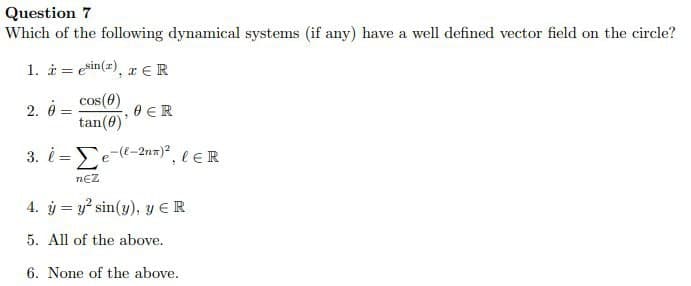 Question 7
Which of the following dynamical systems (if any) have a well defined vector field on the circle?
1. i esin(2), ER
=
2. 0-
cos(0)
=
0 ER
tan(0)'
3. l-e-(l-2nx)², l ER
NEZ
4. y = y² sin(y), y ER
5. All of the above.
6. None of the above.