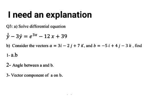 I need an explanation
Q3: a) Solve differential equation
ý – 3ý = e3x – 12 x +39
b) Consider the vectors a = 3i-2j+7 K, and b = -5 i +4j-3 k, find
1-a.b
2- Angle between a and b.
3- Vector component of a on b.