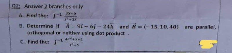 Q2: Answer 2 branches only
A. Find the: [¹
35+6
$²+35
B. Determine if A-91-6j- 24k and B=(-15, 10,40) are parallel,
orthogonal or neither using dot product.
4s² +5+1
C. Find the: [¹
$³45