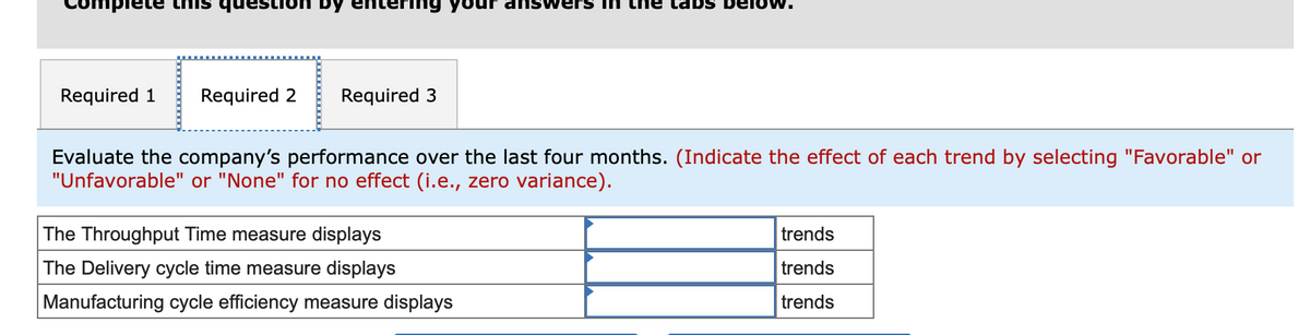 plete
Required 1 Required 2
ntering yo answers in ne tabs bei
Required 3
Evaluate the company's performance over the last four months. (Indicate the effect of each trend by selecting "Favorable" or
"Unfavorable" or "None" for no effect (i.e., zero variance).
The Throughput Time measure displays
The Delivery cycle time measure displays
Manufacturing cycle efficiency measure displays
trends
trends
trends