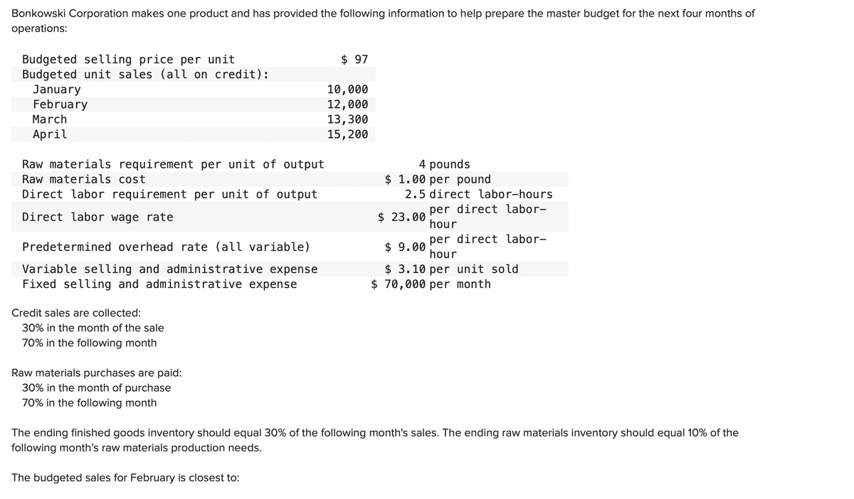 Bonkowski Corporation makes one product and has provided the following information to help prepare the master budget for the next four months of
operations:
Budgeted selling price per unit
Budgeted unit sales (all on credit):
January
February
March
April
Raw materials requirement per unit of output
Raw materials cost
Direct labor requirement per unit of output
Direct labor wage rate
Predetermined overhead rate (all variable)
Variable selling and administrative expense
Fixed selling and administrative expense
Credit sales are collected:
30% in the month of the sale
70% in the following month
Raw materials purchases are paid:
30% in the month of purchase
70% in the following month
$ 97
The budgeted sales for February is closest to:
10,000
12,000
13,300
15, 200
4 pounds
$ 1.00 per pound
2.5 direct labor-hours
$ 23.00
per direct labor-
hour
per direct labor-
hour
$9.00
$ 3.10 per unit sold
$70,000 per month
The ending finished goods inventory should equal 30% of the following month's sales. The ending raw materials inventory should equal 10% of the
following month's raw materials production needs.