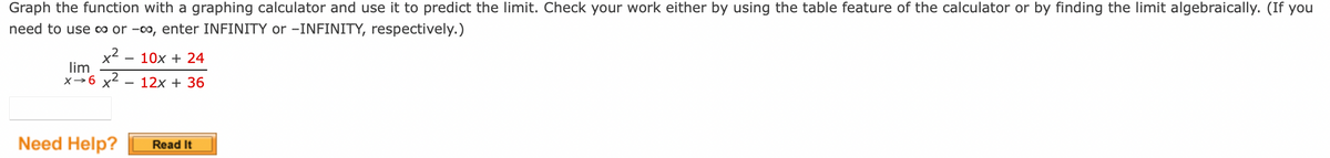 Graph the function with a graphing calculator and use it to predict the limit. Check your work either by using the table feature of the calculator or by finding the limit algebraically. (If you
need to use ∞ or -∞, enter INFINITY or -INFINITY, respectively.)
x²
lim
x→6 x²
Need Help?
10x + 24
12x + 36
Read It