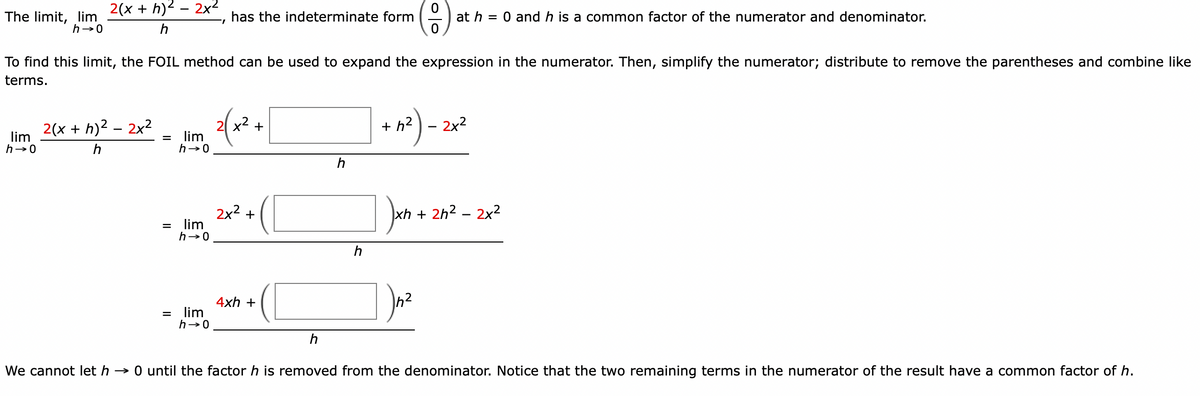 The limit, lim
h→0
2(x + h)² - 2x²
h
lim
h→0
2(x +h)² - 2x²
h
To find this limit, the FOIL method can be used to expand the expression in the numerator. Then, simplify the numerator; distribute to remove the parentheses and combine like
terms.
=
=
=
lim
h→0
lim
h→0
7
lim
h→0
has the indeterminate form
2(x2
+
2x² +
4xh +
h
h
0
at h = 0 and h is a common factor of the numerator and denominator.
0
h
h²) - :
2x²
xh
xh + 2h² - 2x²
We cannot let h→0 until the factor h is removed from the denominator. Notice that the two remaining terms in the numerator of the result have a common factor of h.