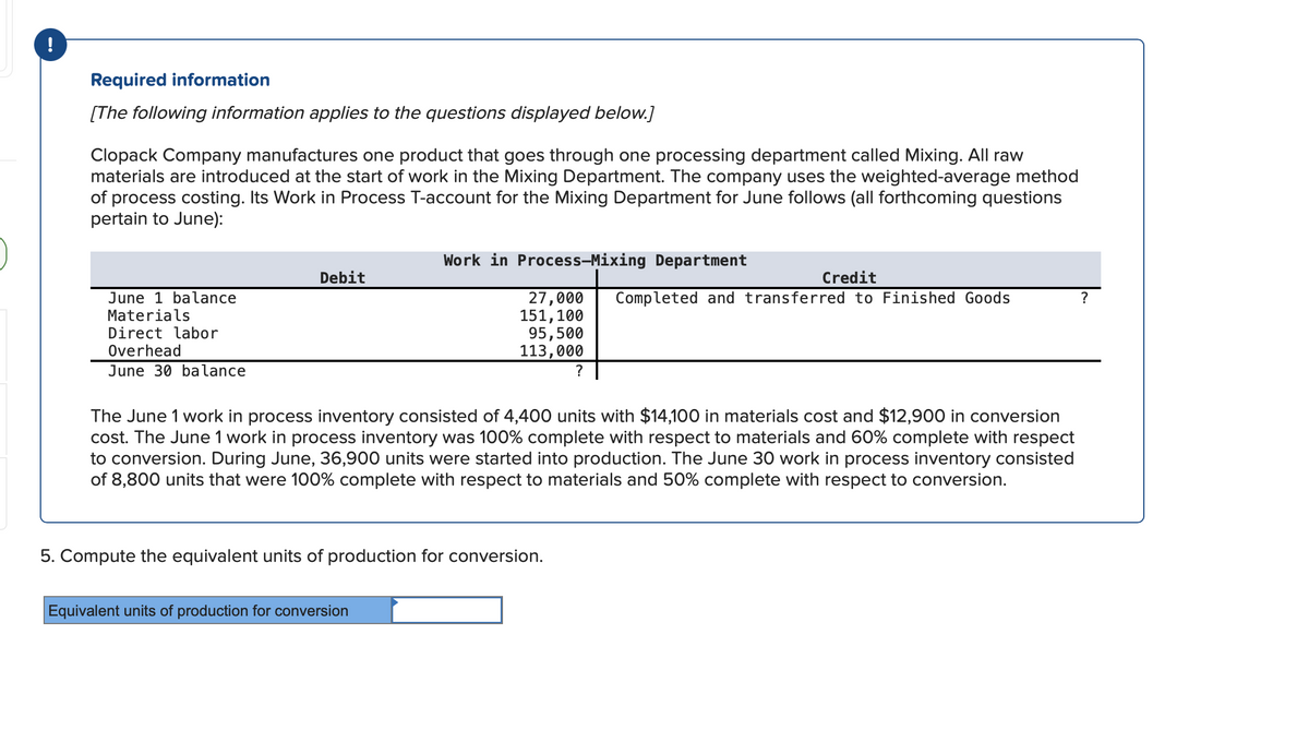 !
Required information
[The following information applies to the questions displayed below.]
Clopack Company manufactures one product that goes through one processing department called Mixing. All raw
materials are introduced at the start of work in the Mixing Department. The company uses the weighted-average method
of process costing. Its Work in Process T-account for the Mixing Department for June follows (all forthcoming questions
pertain to June):
June 1 balance
Materials
Direct labor
Overhead
June 30 balance
Debit
Work in Process-Mixing Department
27,000
151, 100
Equivalent units of production for conversion
95,500
113,000
5. Compute the equivalent units of production for conversion.
?
The June 1 work in process inventory consisted of 4,400 units with $14,100 in materials cost and $12,900 in conversion
cost. The June 1 work in process inventory was 100% complete with respect to materials and 60% complete with respect
to conversion. During June, 36,900 units were started into production. The June 30 work in process inventory consisted
of 8,800 units that were 100% complete with respect to materials and 50% complete with respect to conversion.
Credit
Completed and transferred to Finished Goods
?