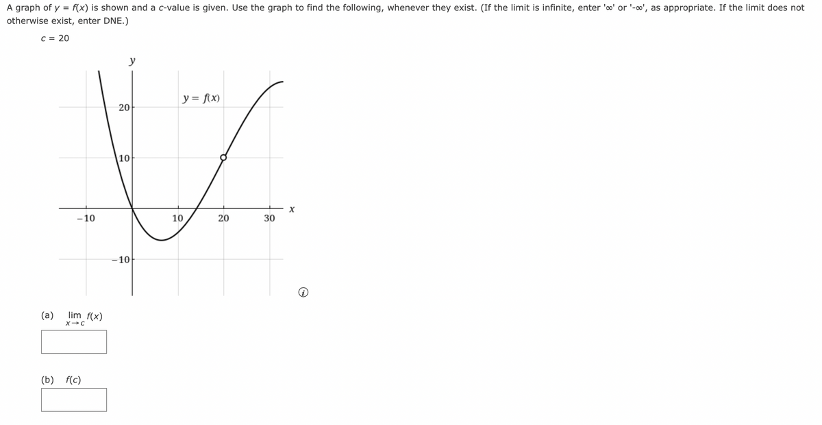 A graph of y = f(x) is shown and a c-value is given. Use the graph to find the following, whenever they exist. (If the limit is infinite, enter 'o' or '-∞', as appropriate. If the limit does not
otherwise exist, enter DNE.)
C = 20
شما
- 10
(a) lim f(x)
X→C
(b) f(c)
y
20
10
-10
y = f(x)
10
20
30
X
@