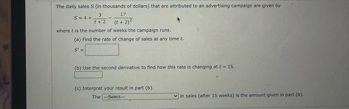 The daily sales S (in thousands of dollars) that are attributed to an advertising campaign are given by
3
t + 2
17
(t+ 2)²
where t is the number of weeks the campaign runs.
S = 4 +
(a) Find the rate of change of sales at any time t.
S' =
(b) Use the second derivative to find how this rate is changing at t = 15.
(c) Interpret your result in part (b).
The-Select---
in sales (after 15 weeks) is the amount given in part (b).