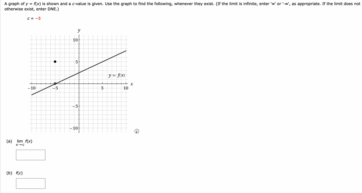 A graph of y = f(x) is shown and a c-value is given. Use the graph to find the following, whenever they exist. (If the limit is infinite, enter 'o' or '-∞', as appropriate. If the limit does not
otherwise exist, enter DNE.)
C = -5
(b) f(c)
-10
(a) lim f(x)
X→C
پرلا
5
y
5
5
-10
5
y = f(x)
+x
10