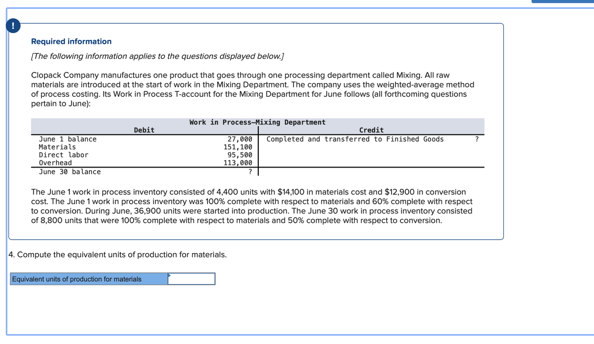 !
Required information
[The following information applies to the questions displayed below.]
Clopack Company manufactures one product that goes through one processing department called Mixing. All raw
materials are introduced at the start of work in the Mixing Department. The company uses the weighted-average method
of process costing. Its Work in Process T-account for the Mixing Department for June follows (all forthcoming questions
pertain to June):
June 1 balance
Materials
Direct labor
Overhead
June 30 balance
Debit
Work in Process-Mixing Department
27,000
151, 100
95,500
113,000
Equivalent units of production for materials
4. Compute the equivalent units of production for materials.
?
The June 1 work in process inventory consisted of 4,400 units with $14,100 in materials cost and $12,900 in conversion
cost. The June 1 work in process inventory was 100% complete with respect to materials and 60% complete with respect
to conversion. During June, 36,900 units were started into production. The June 30 work in process inventory consisted
of 8,800 units that were 100% complete with respect to materials and 50% complete with respect to conversion.
Credit
Completed and transferred to Finished Goods