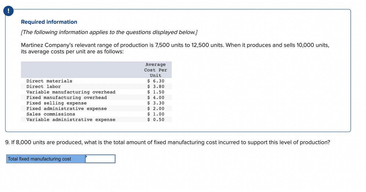 !
Required information
[The following information applies to the questions displayed below.]
Martinez Company's relevant range of production is 7,500 units to 12,500 units. When it produces and sells 10,000 units,
its average costs per unit are as follows:
Direct materials
Direct labor
Variable manufacturing overhead
Fixed manufacturing overhead
Fixed selling expense
Fixed administrative expense
Sales commissions
Variable administrative expense
Average
Cost Per
Unit
$ 6.30
$ 3.80
Total fixed manufacturing cost
$ 1.50
$ 4.00
$ 3.30
$ 2.00
$ 1.00
$ 0.50
9. If 8,000 units are produced, what is the total amount of fixed manufacturing cost incurred to support this level of production?