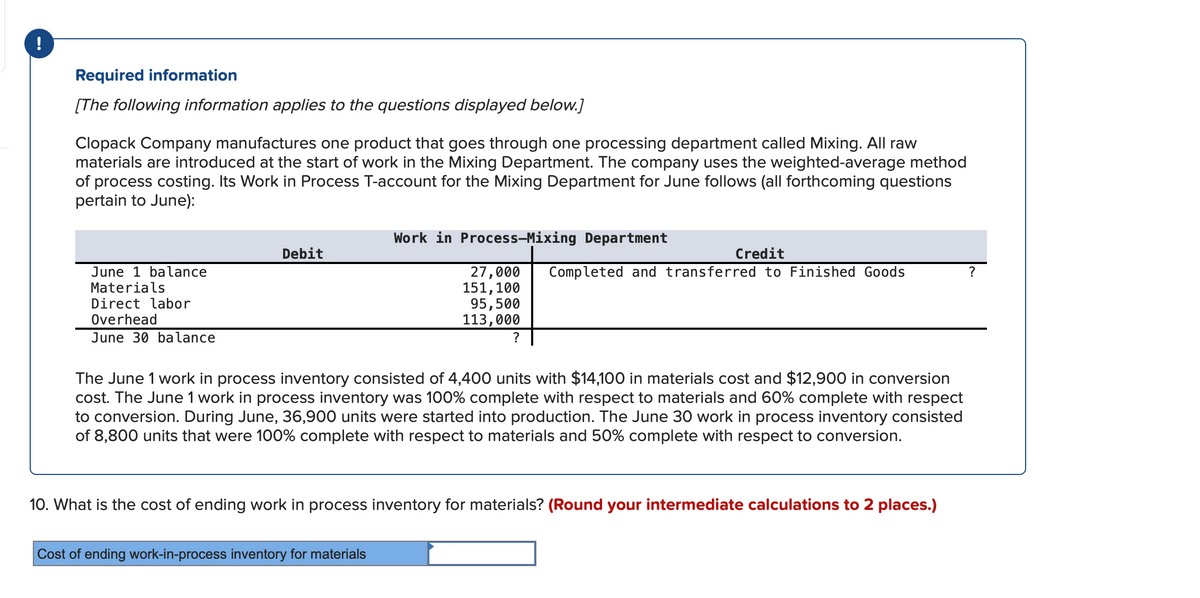 !
Required information
[The following information applies to the questions displayed below.]
Clopack Company manufactures one product that goes through one processing department called Mixing. All raw
materials are introduced at the start of work in the Mixing Department. The company uses the weighted-average method
of process costing. Its Work in Process T-account for the Mixing Department for June follows (all forthcoming questions
pertain to June):
June 1 balance
Materials
Direct labor
Overhead
June 30 balance
Debit
Work in Process-Mixing Department
27,000
151, 100
95,500
113,000
?
Cost of ending work-in-process inventory for materials
Credit
Completed and transferred to Finished Goods
The June 1 work in process inventory consisted of 4,400 units with $14,100 in materials cost and $12,900 in conversion
cost. The June 1 work
process inventory was 100% complete with respect to materials and 60% complete with respect
to conversion. During June, 36,900 units were started into production. The June 30 work in process inventory consisted
of 8,800 units that were 100% complete with respect to materials and 50% complete with respect to conversion.
10. What is the cost of ending work in process inventory for materials? (Round your intermediate calculations to 2 places.)
?