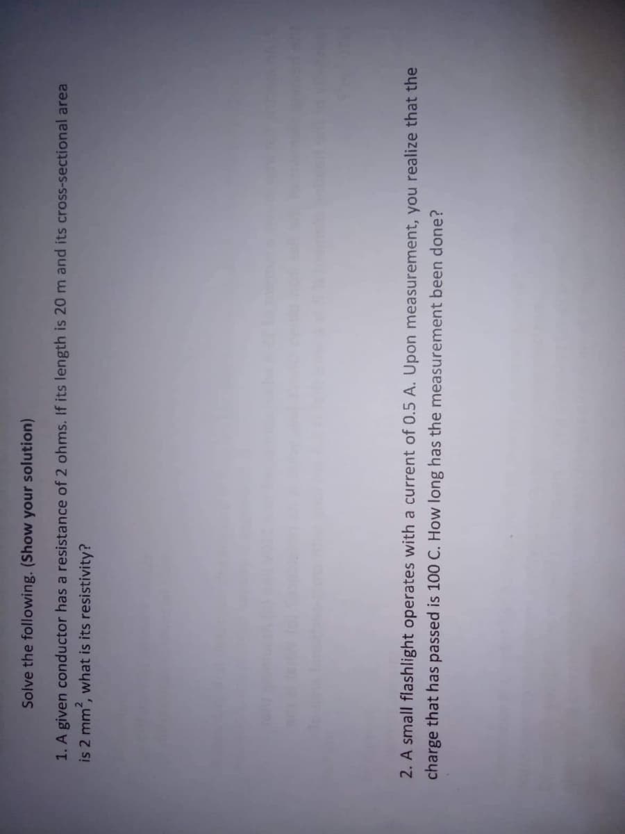 Solve the following. (Show your solution)
1. A given conductor has a resistance of 2 ohms. If its length is 20 m and its cross-sectional area
is 2 mm?, what is its resistivity?
2. A small flashlight operates with a current of 0.5 A. Upon measurement, you realize that the
charge that has passed is 100 C. How long has the measurement been done?
