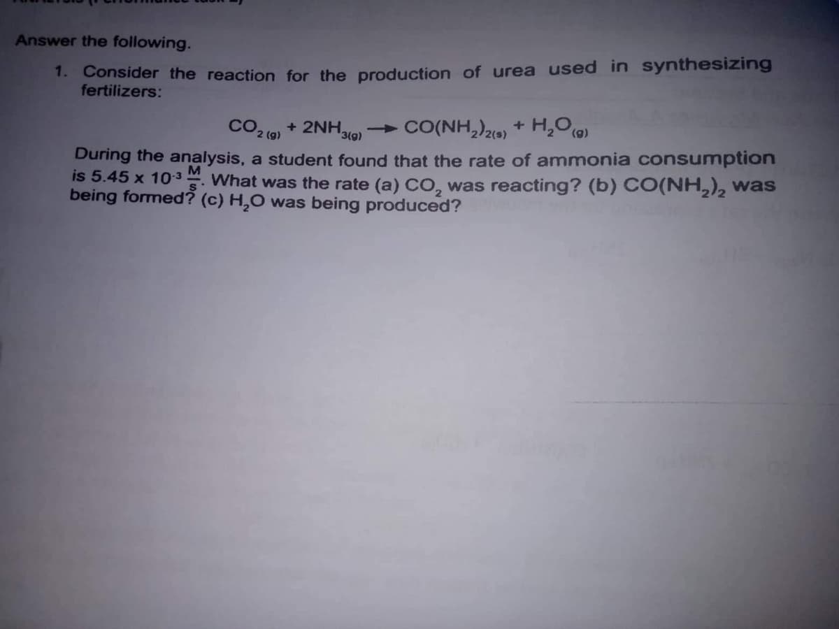 1. Consider the reaction for the production of urea used in synthesizing
fertilizers:
Answer the following.
+ 2NH30)
CO2 (9)
CO(NH,)2() + H200)
During the analysis, a student found that the rate of ammonia consumption
is 5.45 x 103 What was the rate (a) CO, was reacting? (b) CO(NH,), was
being formed? (c) H,0 was being produced?
