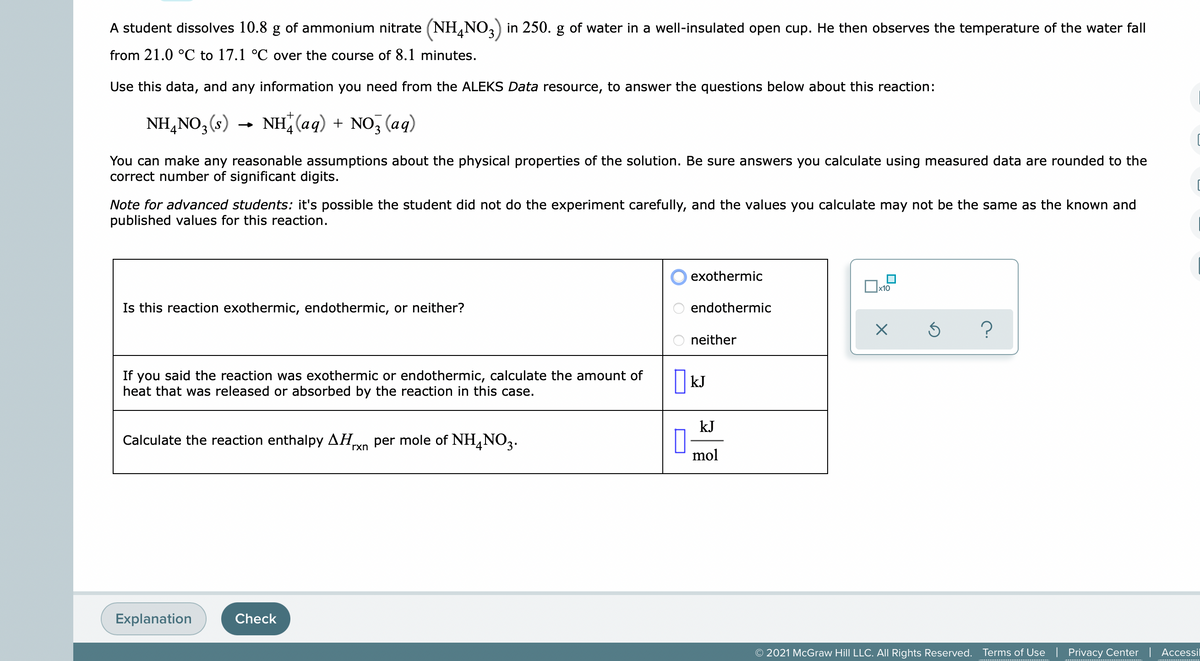 A student dissolves 10.8 g of ammonium nitrate (NH,NO,) in 250. g of water in a well-insulated open cup. He then observes the temperature of the water fall
from 21.0 °C to 17.1 °C over the course of 8.1 minutes.
Use this data, and any information you need from the ALEKS Data resource, to answer the questions below about this reaction:
NH,NO3(s)
NH (aq) + NO, (aq)
You can make any reasonable assumptions about the physical properties of the solution. Be sure answers you calculate using measured data are rounded to the
correct number of significant digits.
Note for advanced students: it's possible the student did not do the experiment carefully, and the values you calculate may not be the same as the known and
published values for this reaction.
exothermic
x10
Is this reaction exothermic, endothermic, or neither?
endothermic
neither
If you said the reaction was exothermic or endothermic, calculate the amount of
heat that was released or absorbed by the reaction in this case.
kJ
kJ
Calculate the reaction enthalpy AH
per mole of NH,NO3.
rxn
4
mol
Explanation
Check
© 2021 McGraw Hill LLC. All Rights Reserved.
Terms of Use
Privacy Center | Accessil
O O O
