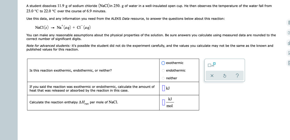 A student dissolves 11.9 g of sodium chloride (NaCl)in 250. g of water in a well-insulated open cup. He then observes the temperature of the water fall from
23.0 °C to 22.0 °C over the course of 6.9 minutes.
Use this data, and any information you need from the ALEKS Data resource, to answer the questions below about this reaction:
+
NaCI (s)
Na" (ag) + CI (ад)
You can make any reasonable assumptions about the physical properties of the solution. Be sure answers you calculate using measured data are rounded to the
correct number of significant digits.
Ol
Note for advanced students: it's possible the student did not do the experiment carefully, and the values you calculate may not be the same as the known and
published values for this reaction.
exothermic
x10
Is this reaction exothermic, endothermic, or neither?
endothermic
neither
If you said the reaction was exothermic or endothermic, calculate the amount of
heat that was released or absorbed by the reaction in this case.
kJ
kJ
Calculate the reaction enthalpy AH
per mole of NaCl.
rxn
mol
O O O
