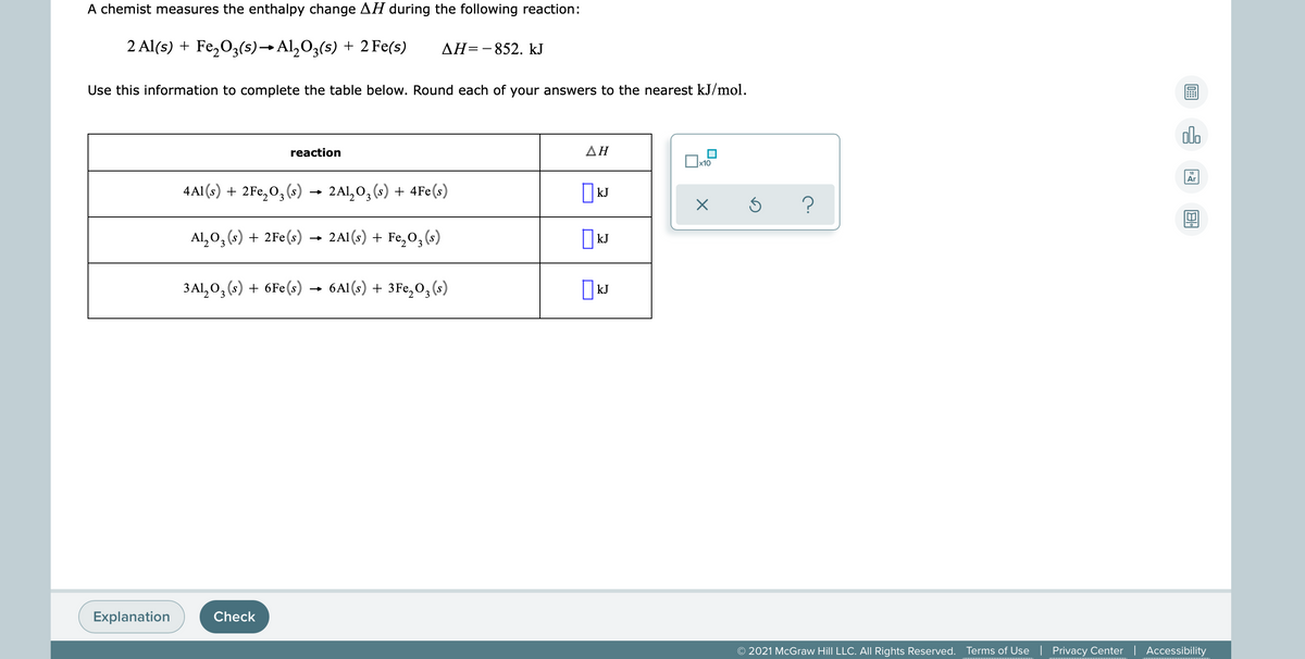 A chemist measures the enthalpy change AH during the following reaction:
2 Al(s) + Fe,03(s)→ Al,O3(s) + 2 Fe(s)
AH=-852. kJ
Use this information to complete the table below. Round each of your answers to the nearest kJ/mol.
ol.
reaction
ΔΗ
Ar
4Al (s) + 2Fe,O,(s) → 2Al,0, (s) + 4Fe(s)
Al, 0, (s) + 2Fe(s)
2A1 (s) + Fe, 03 (s)
|kJ
3 Al,0, (s) + 6Fe(s) → 6A1(s) + 3Fe,0, (s)
kJ
Explanation
Check
© 2021 McGraw Hill LLC. All Rights Reserved. Terms of Use | Privacy Center | Accessibility
