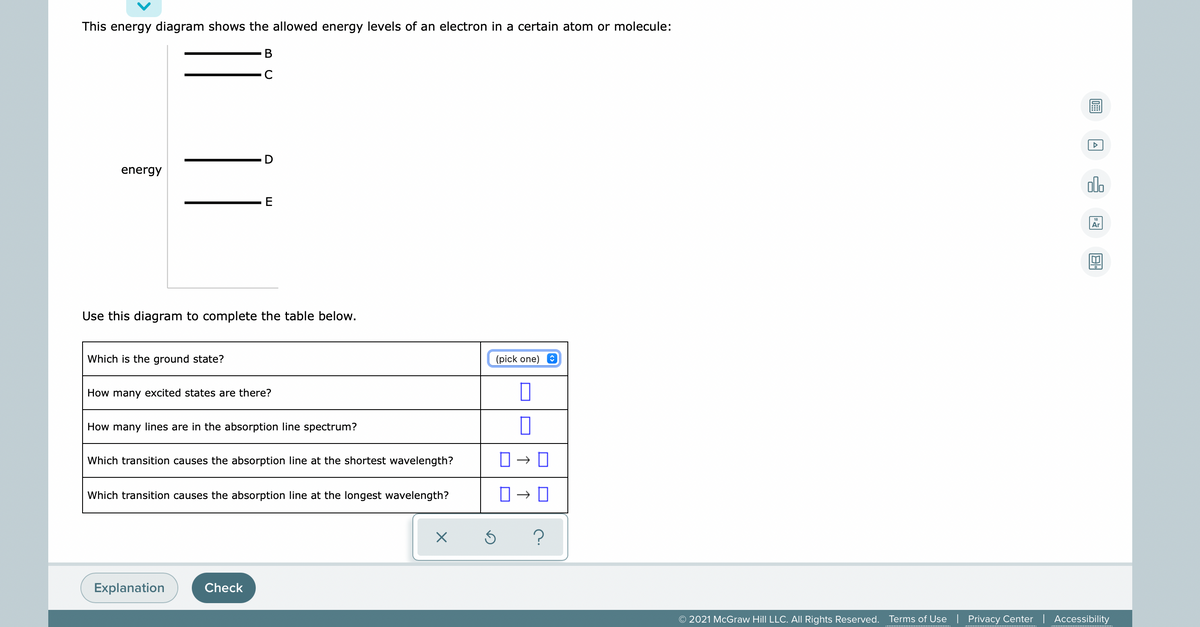 This energy diagram shows the allowed energy levels of an electron in a certain atom or molecule:
В
energy
dlo
Ar
Use this diagram to complete the table below.
Which is the ground state?
(pick one) O
How many excited states are there?
How many lines are in the absorption line spectrum?
Which transition causes the absorption line at the shortest wavelength?
Which transition causes the absorption line at the longest wavelength?
?
Explanation
Check
© 2021 McGraw Hill LLC. All Rights Reserved. Terms of Use | Privacy Center | Accessibility
