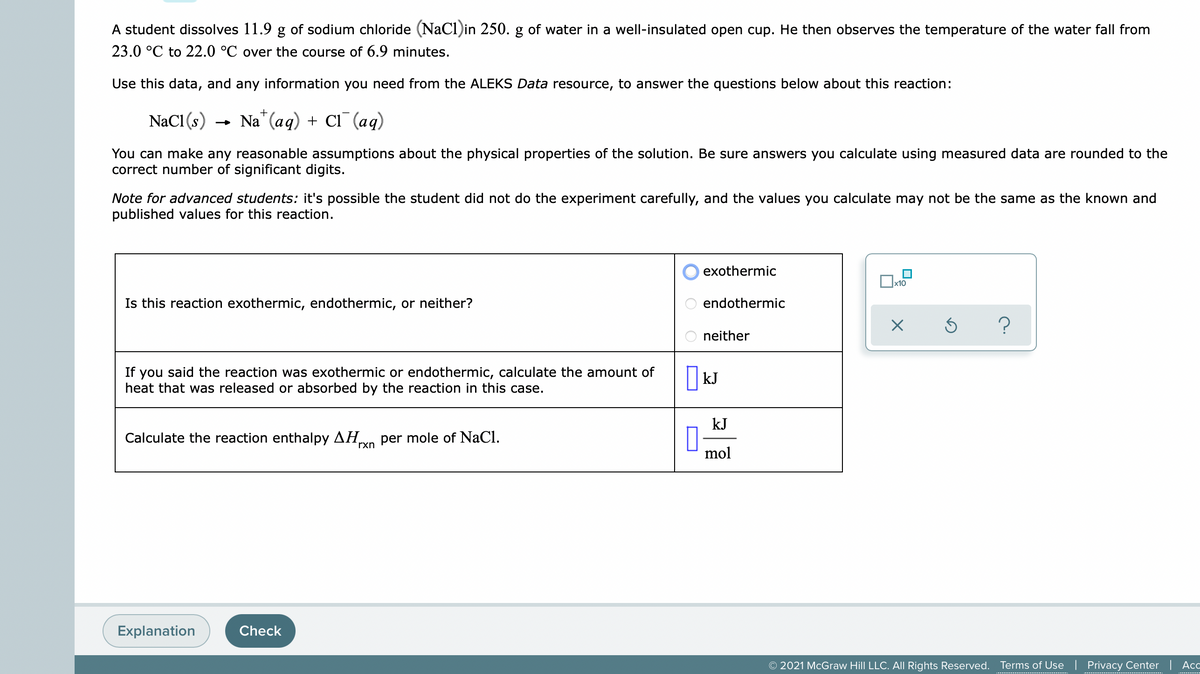 A student dissolves 11.9 g of sodium chloride (NaCl)in 250. g of water in a well-insulated open cup. He then observes the temperature of the water fall from
23.0 °C to 22.0 °C over the course of 6.9 minutes.
Use this data, and any information you need from the ALEKS Data resource, to answer the questions below about this reaction:
+
NaCl (s)
- Na" (aq) + Ci¯ (aq)
You can make any reasonable assumptions about the physical properties of the solution. Be sure answers you calculate using measured data are rounded to the
correct number of significant digits.
Note for advanced students: it's possible the student did not do the experiment carefully, and the values you calculate may not be the same as the known and
published values for this reaction.
exothermic
x10
Is this reaction exothermic, endothermic, or neither?
endothermic
neither
If you said the reaction was exothermic or endothermic, calculate the amount of
heat that was released or absorbed by the reaction in this case.
kJ
kJ
Calculate the reaction enthalpy AH,
per mole of NaCl.
rxn
mol
Explanation
Check
© 2021 McGraw Hill LLC. AIl Rights Reserved.
Terms of Use | Privacy Center | Acc
O O
