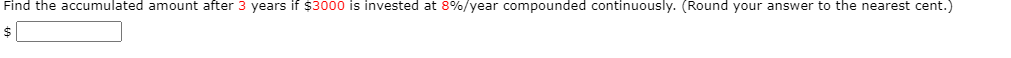 Find the accumulated amount after 3 years if $3000 is invested at 8%/year compounded continuously. (Round your answer to the nearest cent.)
