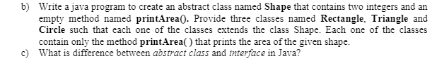 b) Write a java program to create an abstract class named Shape that contains two integers and an
empty method named printArea(). Provide three classes named Rectangle, Triangle and
Circle such that each one of the classes extends the class Shape. Each one of the classes
contain only the method printArea( ) that prints the area of the given shape.
c) What is difference between abstract class and interface in Java?
