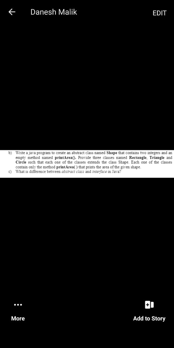 Danesh Malik
EDIT
b) Write a java program to create an abstract class named Shape that contains two integers and an
empty method named printArea(). Provide three classes named Rectangle, Triangle and
Circle such that each one of the classes extends the class Shape. Each one of the classes
contain only the method printArea(() that prints the area of the given shape.
c) What is difference between abstract class and interface in Java?
More
Add to Story
