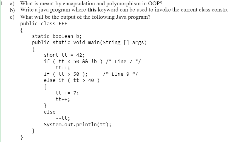 What is meant by encapsulation and polymorphism in OOP?
b) Write a java program where this keyword can be used to invoke the current class constru
c) What will be the output of the following Java program?
public class EEE
{
static boolean b;
public static void main(String [] args)
{
short tt =
42;
if ( tt < 50 && !b ) /* Line 7 */
tt++;
if ( tt > 50 );
else if ( tt > 40 )
{
tt += 7;
tt++;
}
/* Line 9 */
else
--tt;
System.out.println(tt);
}
}
