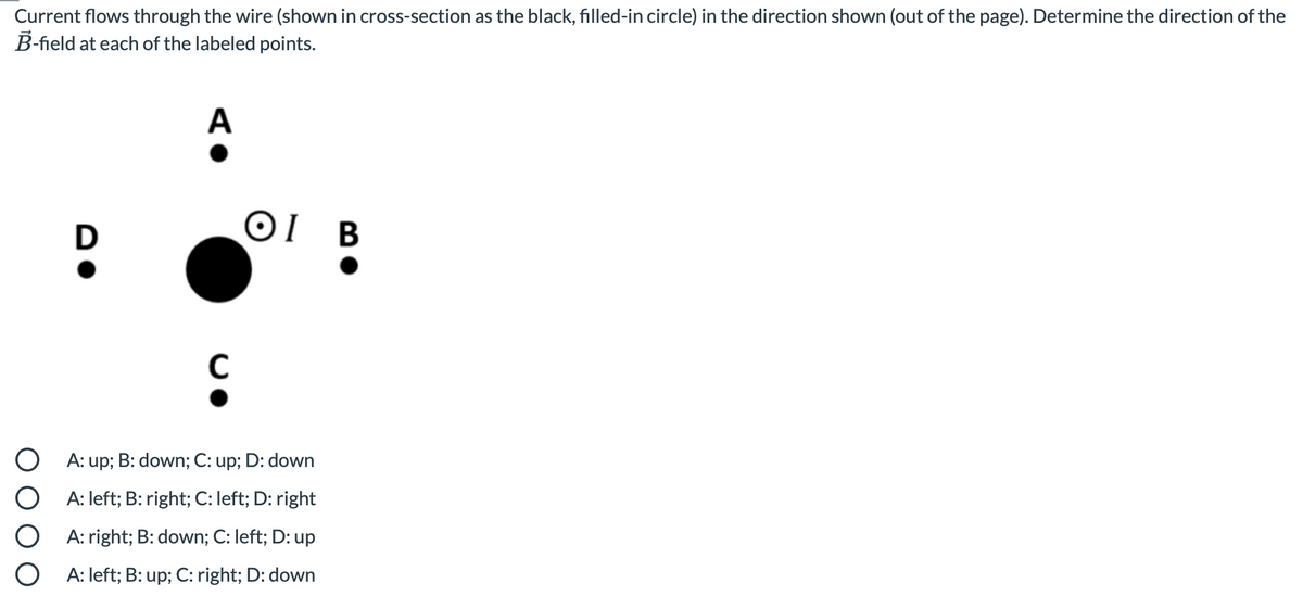 Current flows through the wire (shown in cross-section as the black, filled-in circle) in the direction shown (out of the page). Determine the direction of the
B-field at each of the labeled points.
A
OI B
C
A: up; B: down; C: up; D: down
A: left; B: right; C: left; D: right
A: right; B: down; C: left; D: up
A: left; B: up; C: right; D: down
