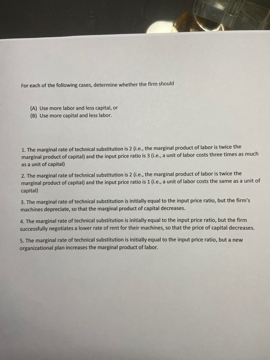 For each of the following cases, determine whether the firm should
(A) Use more labor and less capital, or
(B) Use more capital and less labor.
1. The marginal rate of technical substitution is 2 (i.e., the marginal product of labor is twice the
marginal product of capital) and the input price ratio is 3 (i.e., a unit of labor costs three times as much
as a unit of capital)
2. The marginal rate of technical substitution is 2 (i.e., the marginal product of labor is twice the
marginal product of capital) and the input price ratio is 1 (i.e., a unit of labor costs the same as a unit of
capital)
3. The marginal rate of technical substitution is initially equal to the input price ratio, but the firm's
machines depreciate, so that the marginal product of capital decreases.
4. The marginal rate of technical substitution is initially equal to the input price ratio, but the firm
successfully negotiates a lower rate of rent for their machines, so that the price of capital decreases.
5. The marginal rate of technical substitution is initially equal to the input price ratio, but a new
organizational plan increases the marginal product of labor.
