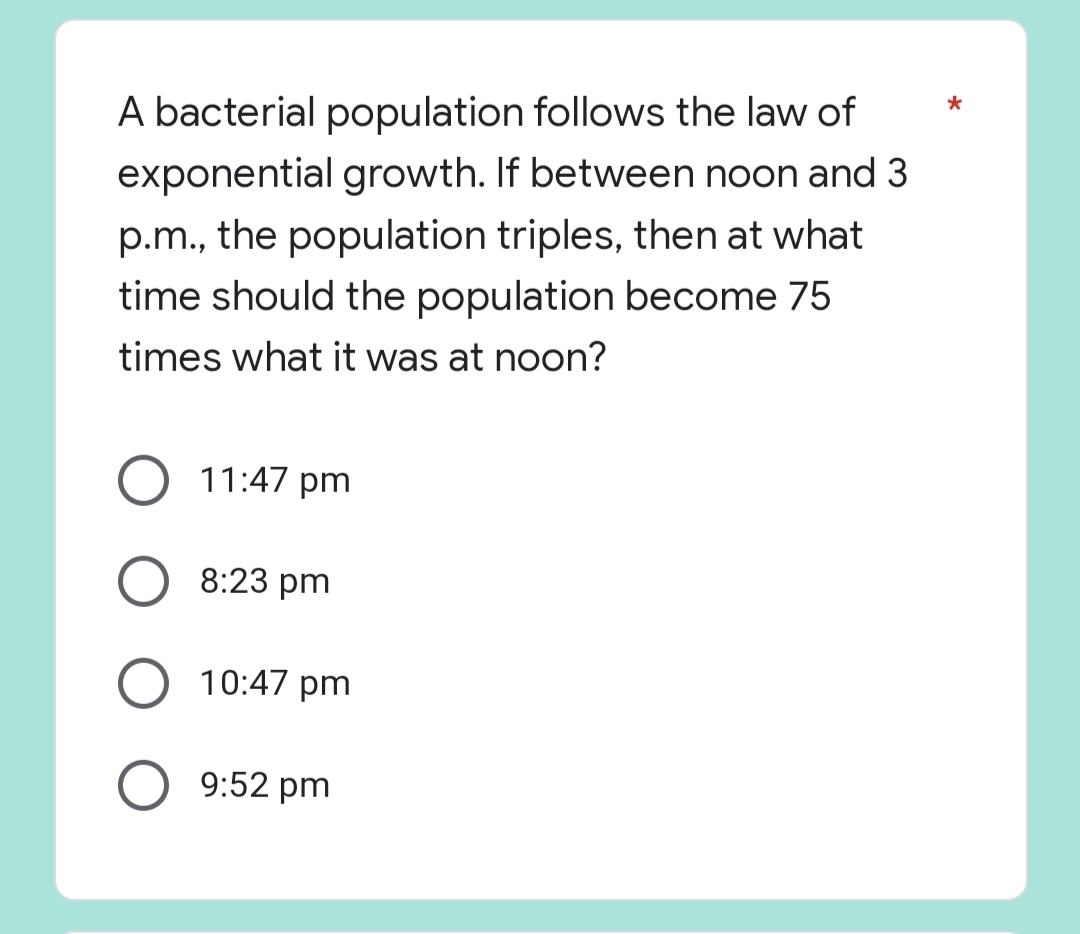 *
A bacterial population follows the law of
exponential growth. If between noon and 3
p.m., the population triples, then at what
time should the population become 75
times what it was at noon?
11:47 pm
O 8:23 pm
10:47 pm
O 9:52 pm