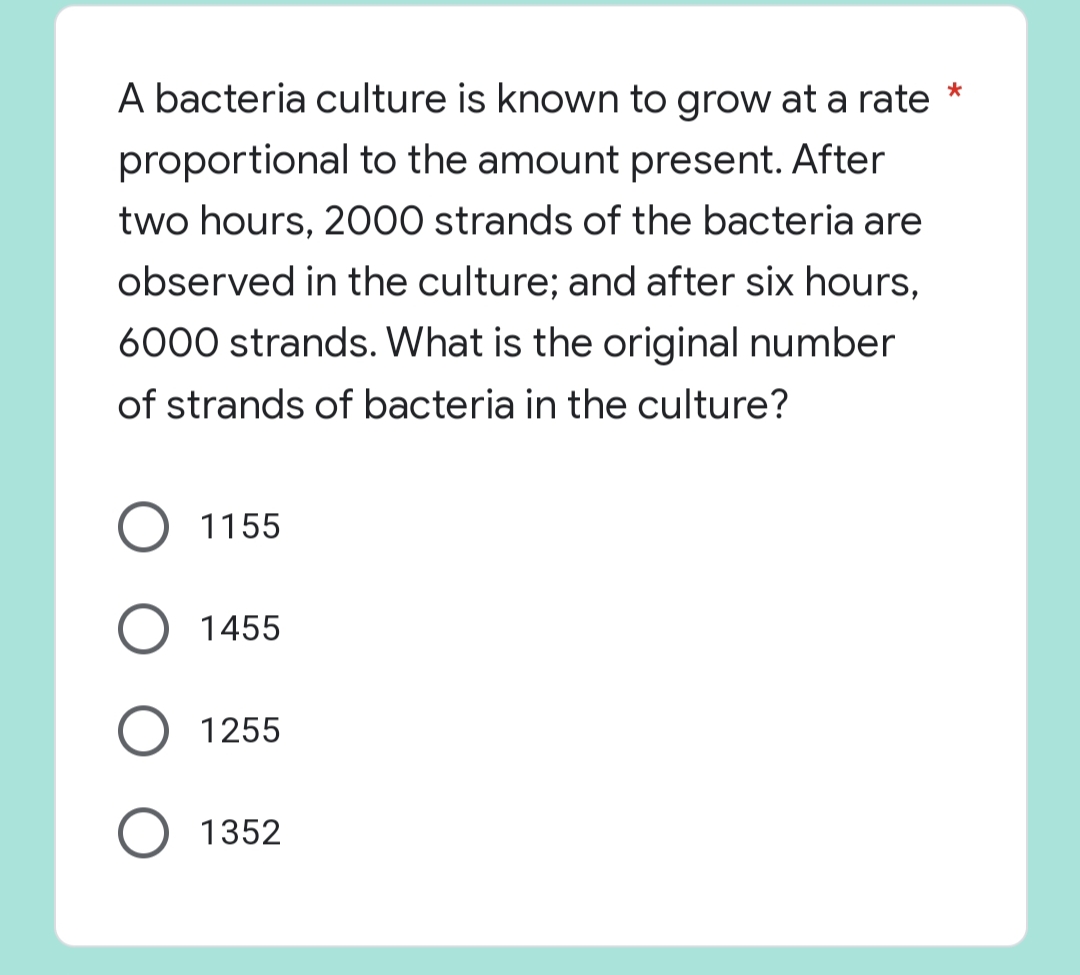 A bacteria culture is known to grow at a rate *
proportional to the amount present. After
two hours, 2000 strands of the bacteria are
observed in the culture; and after six hours,
6000 strands. What is the original number
of strands of bacteria in the culture?
1155
O 1455
1255
O 1352