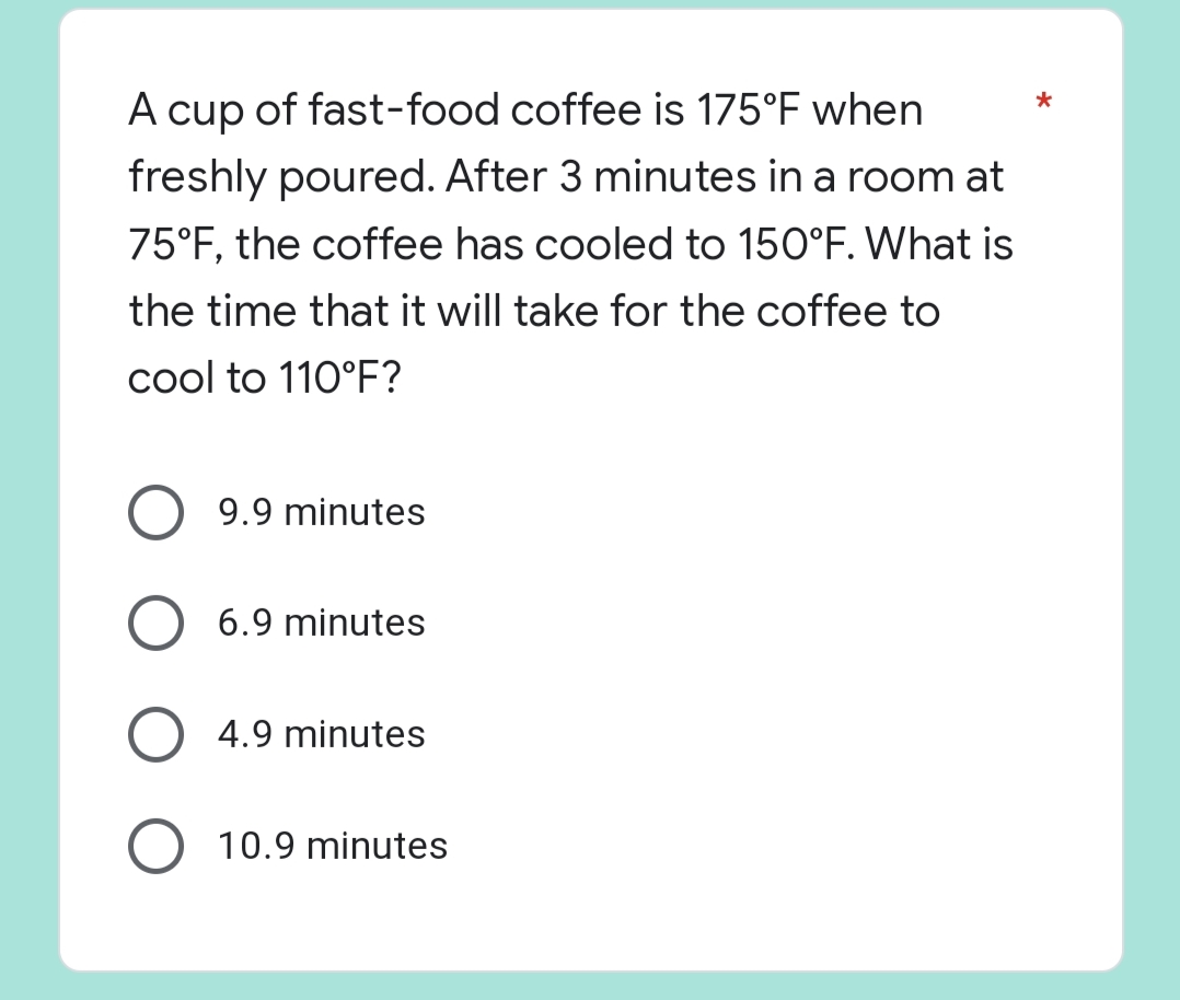 *
A cup of fast-food coffee is 175°F when
freshly poured. After 3 minutes in a room at
75°F, the coffee has cooled to 150°F. What is
the time that it will take for the coffee to
cool to 110°F?
9.9 minutes
O 6.9 minutes
O 4.9 minutes
10.9 minutes