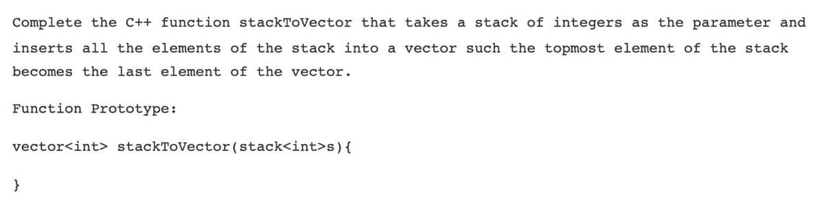 Complete the C++ function stackToVector that takes a stack of integers as the parameter and
inserts all the elements of the stack into a vector such the topmost element of the stack
becomes the last element of the vector.
Function Prototype:
vector<int> stackToVector(stack<int>s){
}
