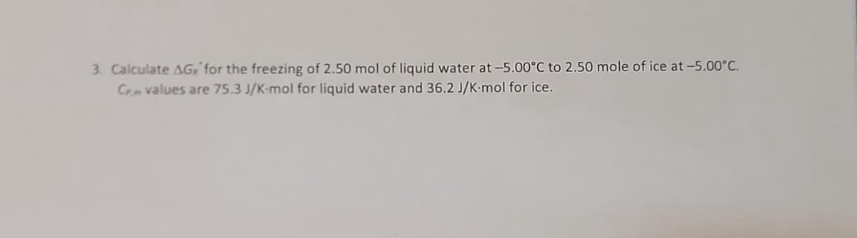 3. Calculate AG for the freezing of 2.50 mol of liquid water at -5.00°C to 2.50 mole of ice at -5.00°C.
C values are 75.3 J/K-mol for liquid water and 36.2 J/K-mol for ice.