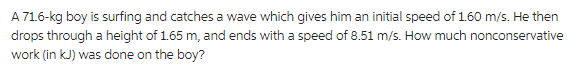 A 71.6-kg boy is surfing and catches a wave which gives him an initial speed of 1.60 m/s. He then
drops through a height of 1.65 m, and ends with a speed of 8.51 m/s. How much nonconservative
work (in kJ) was done on the boy?