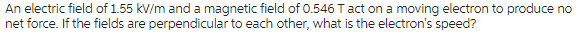 An electric field of 1.55 kV/m and a magnetic field of 0.546 T act on a moving electron to produce no
net force. If the fields are perpendicular to each other, what is the electron's speed?