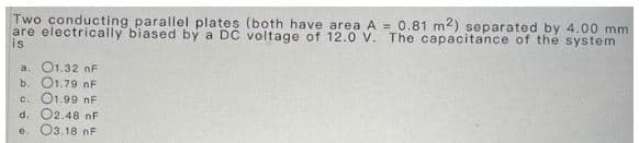 Two conducting parallel plates (both have area A = 0.81 m2) separated by 4.00 mm.
are electrically biased by a DC voltage of 12.0 V. The capacitance of the system
is
a. 01.32 nF
b. 01.79 nF
c. 01.99 nF
d. 02.48 nF
e. 03.18 F