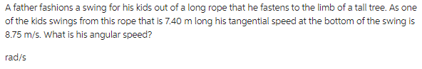 A father fashions a swing for his kids out of a long rope that he fastens to the limb of a tall tree. As one
of the kids swings from this rope that is 7.40 m long his tangential speed at the bottom of the swing is
8.75 m/s. What is his angular speed?
rad/s