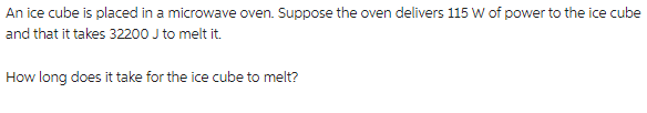 An ice cube is placed in a microwave oven. Suppose the oven delivers 115 W of power to the ice cube
and that it takes 32200 J to melt it.
How long does it take for the ice cube to melt?