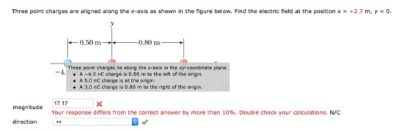 Three point charges are aligned along the x-axis as shown in the figure below. Find the electric field at the position x = +2.7 m, y = 0.
magnitude
direction
-0.50 m-
-0.80 m-
Three point charges lie along the x-axis in the xy-coordinate plane.
A-4.0 nC charge is 0.50 m to the left of the origin.
A 5.0 nC charge is at the origin.
A 3.0 nC charge is 0.80 m to the right of the origin.
17.17
x
Your response differs from the correct answer by more than 10%. Double check your calculations. N/C
+x