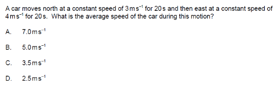 A car moves north at a constant speed of 3 ms¹ for 20s and then east at a constant speed of
4 ms¹ for 20s. What is the average speed of the car during this motion?
A.
7.0ms-¹
5.0ms-¹
C. 3.5ms-¹
D. 2.5ms™¹
B.